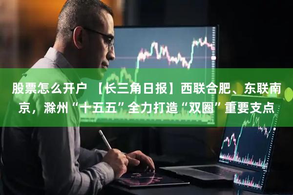 股票怎么开户 【长三角日报】西联合肥、东联南京，滁州“十五五”全力打造“双圈”重要支点