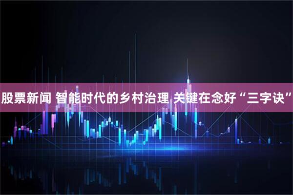 股票新闻 智能时代的乡村治理 关键在念好“三字诀”