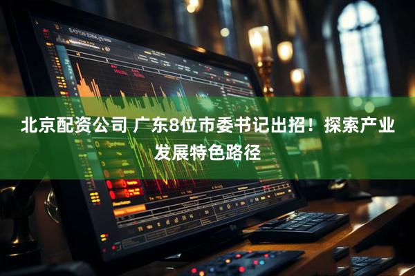 北京配资公司 广东8位市委书记出招！探索产业发展特色路径