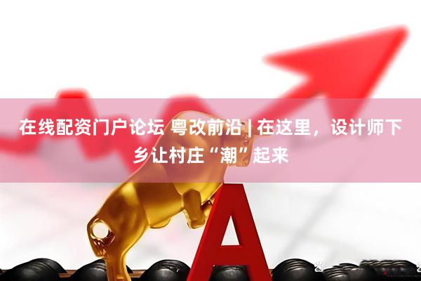在线配资门户论坛 粤改前沿 | 在这里，设计师下乡让村庄“潮”起来